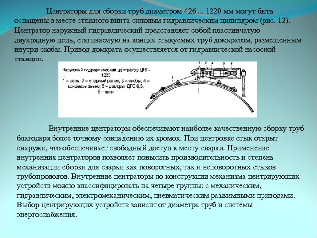  Центраторы для сборки труб диаметром 426 ... 1220 мм могут быть оснащены в месте стяжного винта силовым гидравлическим цилиндром (рис. 12). Центратор наружный гидравлический представляет собой пластинчатую двухрядную цепь, стягиваемую на концах стыкуемых труб домкратом, размещенным внутри скобы. Привод домкрата осуществляется от гидравлической насосной станции.  Внутренние центраторы обеспечивают наиболее качественную сборку труб благодаря более точному совпадению их кромок. При центровке стык открыт снаружи, что обеспечивает свободный доступ к месту сварки. Применение внутренних центраторов позволяет повысить производительность и степень механизации сборки для сварки как поворотных, так и неповоротных стыков трубопроводов. Внутренние центраторы по конструкции механизма центрирующих устройств можно классифицировать на четыре группы: с механическим, гидравлическим, электромеханическим, пневматическим разжимными приводами. Выбор центрирующих устройств зависит от диаметра труб и системы энергоснабжения. 
