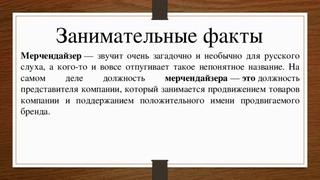 Занимательные факты Мерчендайзер  — звучит очень загадочно и необычно для русского слуха, а кого-то и вовсе отпугивает такое непонятное название. На самом деле должность мерчендайзера  —  это  должность представителя компании, который занимается продвижением товаров компании и поддержанием положительного имени продвигаемого бренда. 