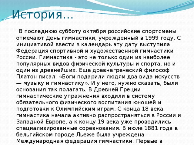 История…   В последнюю субботу октября российские спортсмены отмечают День гимнастики, учрежденный в 1999 году. С инициативой ввести в календарь эту дату выступила Федерация спортивной и художественной гимнастики России. Гимнастика - это не только один из наиболее популярных видов физической культуры и спорта, но и один из древнейших. Еще древнегреческий философ Платон писал: «Боги подарили людям два вида искусств — музыку и гимнастику». И у него, нужно сказать, были основания так полагать. В Древней Греции гимнастические упражнения входили в систему обязательного физического воспитания юношей и подготовки к Олимпийским играм. С конца 18 века гимнастика начала активно распространяться в России и Западной Европе, а к концу 19 века уже проводились специализированные соревнования. В июле 1881 года в бельгийском городе Льеже была учреждена Международная федерация гимнастики.   Первые в России состязания по гимнастике прошли в 1885 году.    