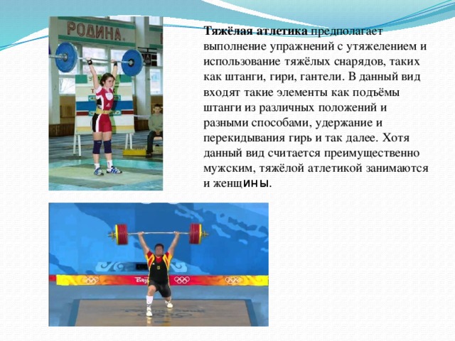 Тяжёлая атлетика предполагает выполнение упражнений с утяжелением и использование тяжёлых снарядов, таких как штанги, гири, гантели. В данный вид входят такие элементы как подъёмы штанги из различных положений и разными способами, удержание и перекидывания гирь и так далее. Хотя данный вид считается преимущественно мужским, тяжёлой атлетикой занимаются и женщ ины. Тяжёлая атлетика предполагает выполнение упражнений с утяжелением и использование тяжёлых снарядов, таких как штанги, гири, гантели. В данный вид входят такие элементы как подъёмы штанги из различных положений и разными способами, удержание и перекидывания гирь и так далее. Хотя данный вид считается преимущественно мужским, тяжёлой атлетикой занимаются и женщины.  