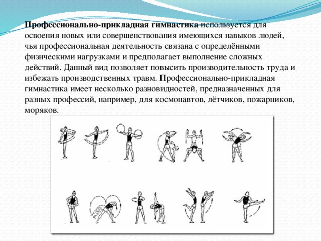 Профессионально-прикладная  гимнастика используется для освоения новых или совершенствования имеющихся навыков людей, чья профессиональная деятельность связана с определёнными физическими нагрузками и предполагает выполнение сложных действий. Данный вид позволяет повысить производительность труда и избежать производственных травм. Профессионально-прикладная гимнастика имеет несколько разновидностей, предназначенных для разных профессий, например, для космонавтов, лётчиков, пожарников, моряков.  