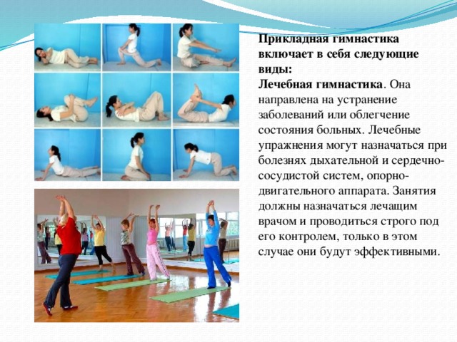 Прикладная гимнастика включает в себя следующие виды: Лечебная гимнастика . Она направлена на устранение заболеваний или облегчение состояния больных. Лечебные упражнения могут назначаться при болезнях дыхательной и сердечно-сосудистой систем, опорно-двигательного аппарата. Занятия должны назначаться лечащим врачом и проводиться строго под его контролем, только в этом случае они будут эффективными.  