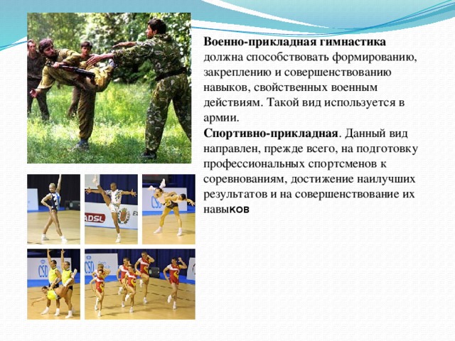 Военно-прикладная гимнастика должна способствовать формированию, закреплению и совершенствованию навыков, свойственных военным действиям. Такой вид используется в армии. Спортивно-прикладная . Данный вид направлен, прежде всего, на подготовку профессиональных спортсменов к соревнованиям, достижение наилучших результатов и на совершенствование их навы ков Военно-прикладная гимнастика должна способствовать формированию, закреплению и совершенствованию навыков, свойственных военным действиям. Такой вид используется в армии. Спортивно-прикладная. Данный вид направлен, прежде всего, на подготовку профессиональных спортсменов к соревнованиям, достижение наилучших результатов и на совершенствование их навыков.  