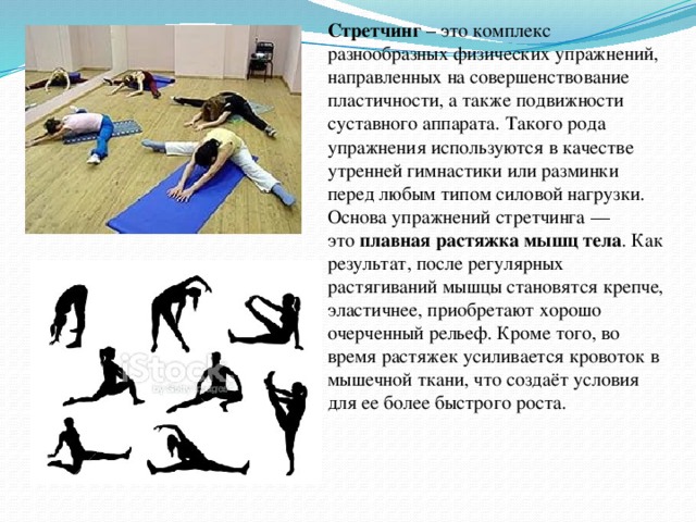 Стретчинг – это комплекс разнообразных физических упражнений, направленных на совершенствование пластичности, а также подвижности суставного аппарата. Такого рода упражнения используются в качестве утренней гимнастики или разминки перед любым типом силовой нагрузки. Основа упражнений стретчинга — это  плавная растяжка мышц тела . Как результат, после регулярных растягиваний мышцы становятся крепче, эластичнее, приобретают хорошо очерченный рельеф. Кроме того, во время растяжек усиливается кровоток в мышечной ткани, что создаёт условия для ее более быстрого роста.  
