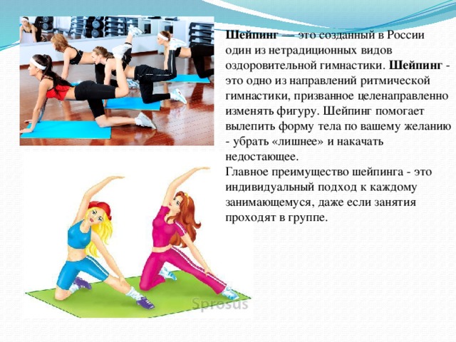Шейпинг  — это созданный в России один из нетрадиционных видов оздоровительной гимнастики. Шейпинг  - это одно из направлений ритмической гимнастики, призванное целенаправленно изменять фигуру. Шейпинг помогает вылепить форму тела по вашему желанию - убрать «лишнее» и накачать недостающее. Главное преимущество шейпинга - это индивидуальный подход к каждому занимающемуся, даже если занятия проходят в группе.   Шейпинг  — это созданный в России один из нетрадиционных видов оздоровительной гимнастики. Шейпинг  - это одно из направлений ритмической гимнастики, призванное целенаправленно изменять фигуру. Шейпинг помогает вылепить форму тела по вашему желанию - убрать «лишнее» и накачать недостающее. Главное преимущество шейпинга - это индивидуальный подход к каждому занимающемуся, даже если занятия проходят в группе.    
