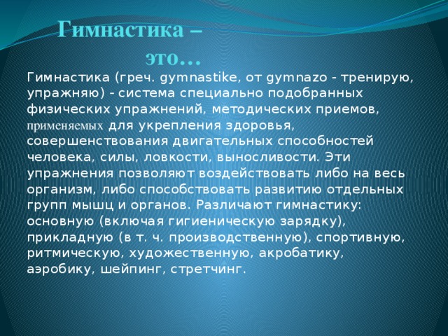 Гимнастика – это… Гимнастика (греч. gymnastike, от gymnazo - тренирую, упражняю) - система специально подобранных физических упражнений, методических приемов, применяемых для укрепления здоровья, совершенствования двигательных способностей человека, силы, ловкости, выносливости. Эти упражнения позволяют воздействовать либо на весь организм, либо способствовать развитию отдельных групп мышц и органов. Различают гимнастику: основную (включая гигиеническую зарядку), прикладную (в т. ч. производственную), спортивную, ритмическую, художественную, акробатику, аэробику, шейпинг, стретчинг.  