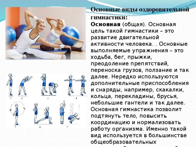 Основные виды оздоровительной гимнастики: Основная (общая). Основная цель такой гимнастики – это развитие двигательной активности человека. . Основные выполняемые упражнения – это ходьба, бег, прыжки, преодоление препятствий, переноска грузов, ползание и так далее. Нередко используются дополнительные приспособления и снаряды, например, скакалки, кольца, перекладины, брусья, небольшие гантели и так далее. Основная гимнастика позволит подтянуть тело, повысить координацию и нормализовать работу организма. Именно такой вид используется в большинстве общеобразовательных учреждений в качестве одной из дисциплин, входящих в программу. 