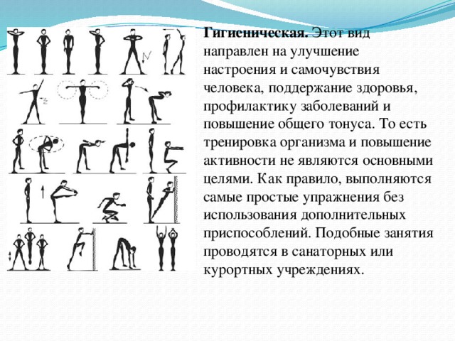Гигиеническая. Этот вид направлен на улучшение настроения и самочувствия человека, поддержание здоровья, профилактику заболеваний и повышение общего тонуса. То есть тренировка организма и повышение активности не являются основными целями. Как правило, выполняются самые простые упражнения без использования дополнительных приспособлений. Подобные занятия проводятся в санаторных или курортных учреждениях.  