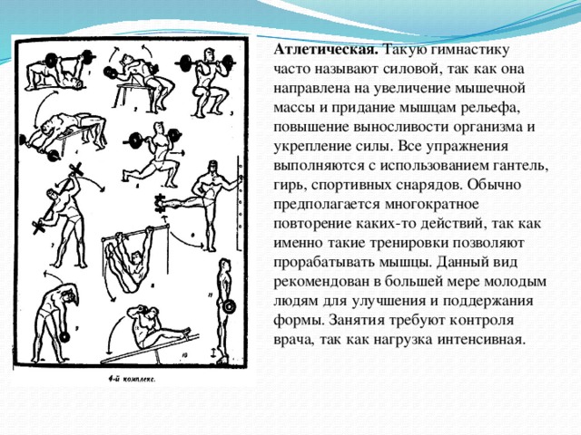 Атлетическая. Такую гимнастику часто называют силовой, так как она направлена на увеличение мышечной массы и придание мышцам рельефа, повышение выносливости организма и укрепление силы. Все упражнения выполняются с использованием гантель, гирь, спортивных снарядов. Обычно предполагается многократное повторение каких-то действий, так как именно такие тренировки позволяют прорабатывать мышцы. Данный вид рекомендован в большей мере молодым людям для улучшения и поддержания формы. Занятия требуют контроля врача, так как нагрузка интенсивная. А  