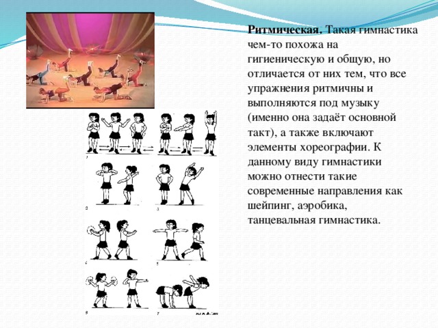 Ритмическая. Такая гимнастика чем-то похожа на гигиеническую и общую, но отличается от них тем, что все упражнения ритмичны и выполняются под музыку (именно она задаёт основной такт), а также включают элементы хореографии. К данному виду гимнастики можно отнести такие современные направления как шейпинг, аэробика, танцевальная гимнастика.  