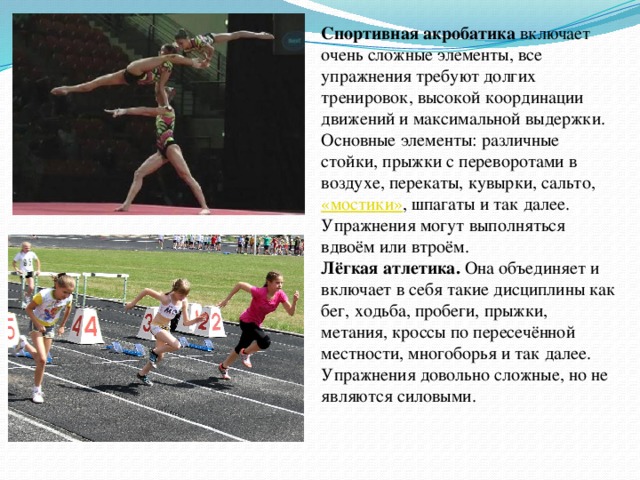 Спортивная акробатика включает очень сложные элементы, все упражнения требуют долгих тренировок, высокой координации движений и максимальной выдержки. Основные элементы: различные стойки, прыжки с переворотами в воздухе, перекаты, кувырки, сальто,  «мостики» , шпагаты и так далее. Упражнения могут выполняться вдвоём или втроём. Лёгкая атлетика. Она объединяет и включает в себя такие дисциплины как бег, ходьба, пробеги, прыжки, метания, кроссы по пересечённой местности, многоборья и так далее. Упражнения довольно сложные, но не являются силовыми. Тяжёлая атлетика предполагает выполнение упражнений с утяжелением и использование тяжёлых снарядов, таких как штанги, гири, гантели. В данный вид входят такие элементы как подъёмы штанги из различных положений и разными способами, удержание и перекидывания гирь и так далее. Хотя данный вид считается преимущественно мужским, тяжёлой атлетикой занимаются и женщины.  