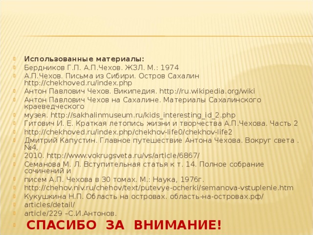 Использованные материалы: Бердников Г.П. А.П.Чехов. ЖЗЛ. М.: 1974 А.П.Чехов. Письма из Сибири. Остров Сахалин http://chekhoved.ru/index.php Антон Павлович Чехов. Википедия. http://ru.wikipedia.org/wiki Антон Павлович Чехов на Сахалине. Материалы Сахалинского краеведческого музея. http://sakhalinmuseum.ru/kids_interesting_id_2.php Гитович И. Е. Краткая летопись жизни и творчества А.П.Чехова. Часть 2 http://chekhoved.ru/index.php/chekhov-life0/chekhov-life2 Дмитрий Капустин. Главное путешествие Антона Чехова. Вокруг света .№4, 2010. http://www.vokrugsveta.ru/vs/article/6867/ Семанова М. Л. Вступительная статья к т. 14. Полное собрание сочинений и писем А.П. Чехова в 30 томах. М.: Наука, 1976г. http://chehov.niv.ru/chehov/text/putevye-ocherki/semanova-vstuplenie.htm Кукушкина Н.П. Область на островах. область-на-островах.рф/ articles/detail/ article/229 –С.И.Антонов.  СПАСИБО ЗА ВНИМАНИЕ! 