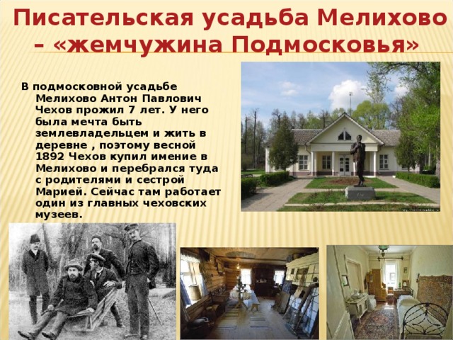  Писательская усадьба Мелихово – «жемчужина Подмосковья» В подмосковной усадьбе Мелихово Антон Павлович Чехов прожил 7 лет. У него была мечта быть землевладельцем и жить в деревне , поэтому весной 1892 Чехов купил имение в Мелихово и перебрался туда с родителями и сестрой Марией. Сейчас там работает один из главных чеховских музеев. 