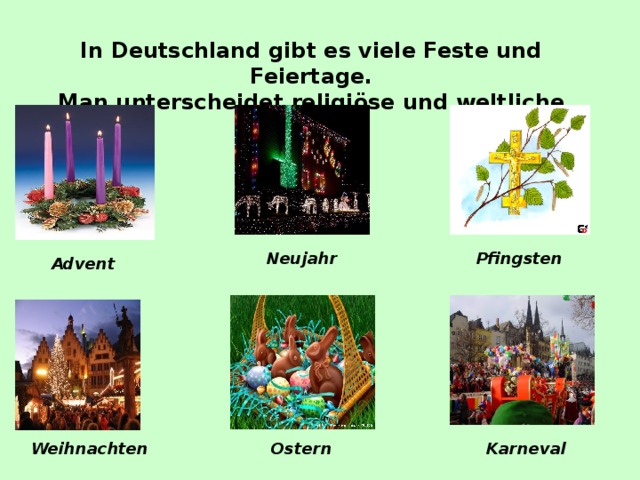 In Deutschland gibt es viele Feste und Feiertage. Man unterscheidet religiöse und weltliche Feiertage. Neujahr Pfingsten Advent Weihnachten Ostern Karneval 