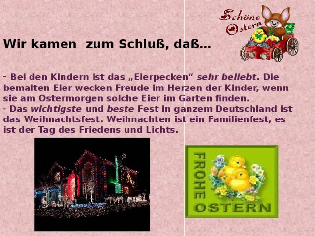 Wir kamen zum Schluß, daß…    Bei den Kindern ist das „Eierpecken“ sehr beliebt . Die bemalten Eier wecken Freude im Herzen der Kinder, wenn sie am Ostermorgen solche Eier im Garten finden.  Das wichtigste und beste Fest in ganzem Deutschland ist das Weihnachtsfest. Weihnachten ist ein Familienfest, es ist der Tag des Friedens und Lichts. 