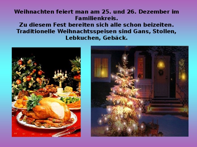 Weihnachten feiert man am 25. und 26. Dezember im Familienkreis. Zu diesem Fest bereiten sich alle schon beizeiten. Traditionelle Weihnachtsspeisen sind Gans, Stollen, Lebkuchen, Gebäck. 