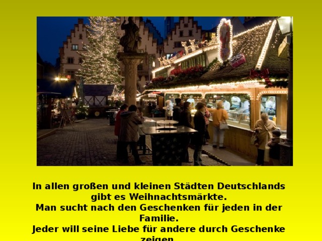In allen großen und kleinen Städten Deutschlands gibt es Weihnachtsmärkte. Man sucht nach den Geschenken für jeden in der Familie. Jeder will seine Liebe für andere durch Geschenke zeigen. 