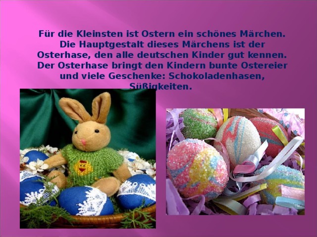 Für die Kleinsten ist Ostern ein schönes Märchen. Die Hauptgestalt dieses Märchens ist der Osterhase, den alle deutschen Kinder gut kennen. Der Osterhase bringt den Kindern bunte Ostereier und viele Geschenke: Schokoladenhasen, Süßigkeiten. 