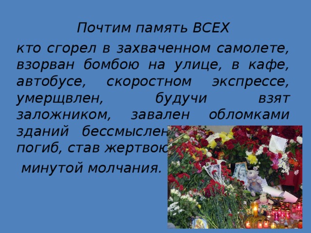 Почтим память ВСЕХ кто сгорел в захваченном самолете, взорван бомбою на улице, в кафе, автобусе, скоростном экспрессе, умерщвлен, будучи взят заложником, завален обломками зданий бессмысленно и навсегда погиб, став жертвою теракта  минутой молчания. 