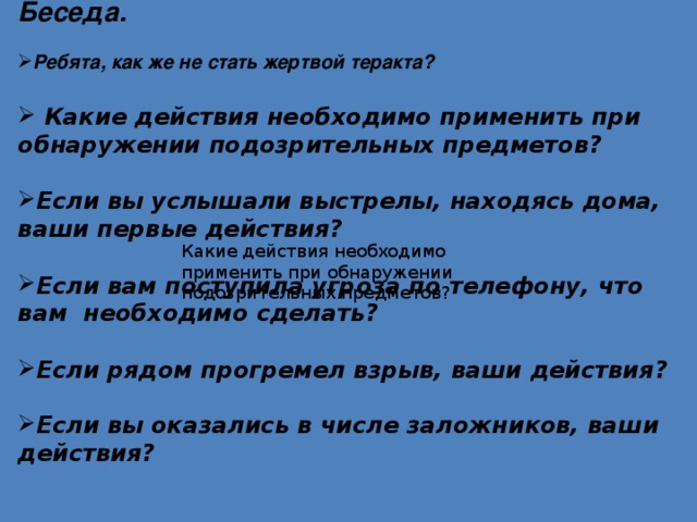 Беседа.  Ребята, как же не стать жертвой теракта?   Какие действия необходимо применить при обнаружении подозрительных предметов?  Если вы услышали выстрелы, находясь дома, ваши первые действия?  Если вам поступила угроза по телефону, что вам необходимо сделать?  Если рядом прогремел взрыв, ваши действия?  Если вы оказались в числе заложников, ваши действия?  Какие действия необходимо применить при обнаружении подозрительных предметов? 
