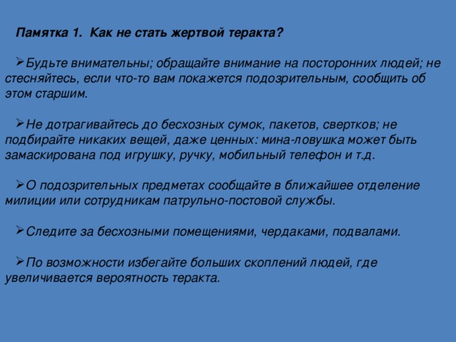 Памятка 1. Как не стать жертвой теракта?  Будьте внимательны; обращайте внимание на посторонних людей; не стесняйтесь, если что-то вам покажется подозрительным, сообщить об этом старшим.  Не дотрагивайтесь до бесхозных сумок, пакетов, свертков; не подбирайте никаких вещей, даже ценных: мина-ловушка может быть замаскирована под игрушку, ручку, мобильный телефон и т.д.  О подозрительных предметах сообщайте в ближайшее отделение милиции или сотрудникам патрульно-постовой службы.  Следите за бесхозными помещениями, чердаками, подвалами.  По возможности избегайте больших скоплений людей, где увеличивается вероятность теракта. 