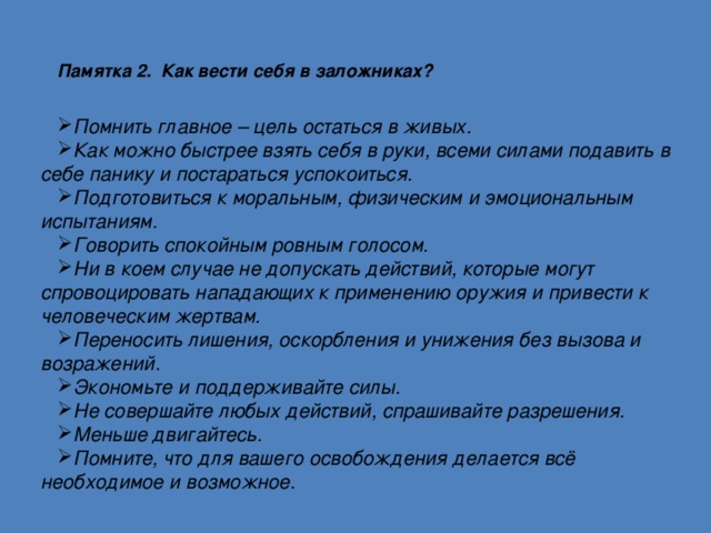 Памятка 2. Как вести себя в заложниках?   Помнить главное – цель остаться в живых. Как можно быстрее взять себя в руки, всеми силами подавить в себе панику и постараться успокоиться. Подготовиться к моральным, физическим и эмоциональным испытаниям. Говорить спокойным ровным голосом. Ни в коем случае не допускать действий, которые могут спровоцировать нападающих к применению оружия и привести к человеческим жертвам. Переносить лишения, оскорбления и унижения без вызова и возражений. Экономьте и поддерживайте силы. Не совершайте любых действий, спрашивайте разрешения. Меньше двигайтесь. Помните, что для вашего освобождения делается всё необходимое и возможное . 