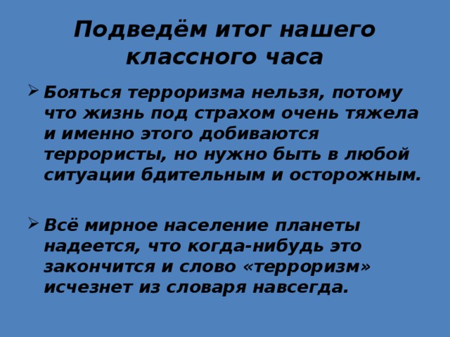 Подведём итог нашего классного часа Бояться терроризма нельзя, потому что жизнь под страхом очень тяжела и именно этого добиваются террористы, но нужно быть в любой ситуации бдительным и осторожным.  Всё мирное население планеты надеется, что когда-нибудь это закончится и слово «терроризм» исчезнет из словаря навсегда.  