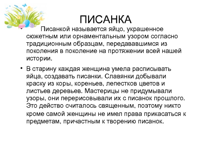 ПИСАНКА  Писанкой называется яйцо, украшенное сюжетным или орнаментальным узором согласно традиционным образцам, передававшимся из поколения в поколение на протяжении всей нашей истории. В старину каждая женщина умела расписывать яйца, создавать писанки. Славянки добывали краску из коры, кореньев, лепестков цветов и листьев деревьев. Мастерицы не придумывали узоры, они перерисовывали их с писанок прошлого. Это действо считалось священным, поэтому никто кроме самой  женщины не имел права прикасаться к предметам, причастным к творению писанок. 