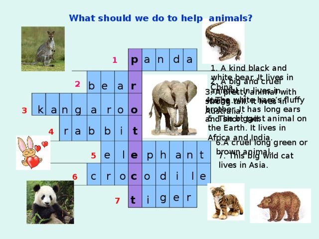 What should we do to help animals? p d a n a 1 1. A kind black and white bear. It lives in China. 2. A big and cruel animal. In lives in taiga. b e a r 2 3. A pretty animal with strong tail. It lives in Australia. 4. The white hare’s fluffy brother. It has long ears and short tail. n g a r o o a k 3 5. The biggest animal on the Earth. It lives in Africa and India. b t i b r a 4 6.A cruel long green or brown animal. e n t a p h l e 5 7. This big wild cat lives in Asia. o c e l d i o r c 6 g e r t i 7