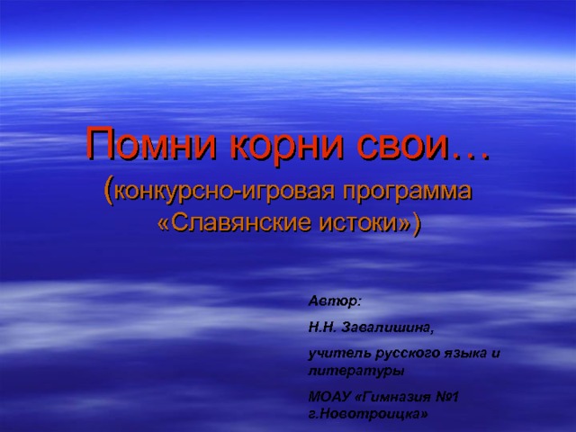 Помни корни свои…  ( конкурсно-игровая программа «Славянские истоки») Автор: Н.Н. Завалишина, учитель русского языка и литературы МОАУ «Гимназия №1 г.Новотроицка» 