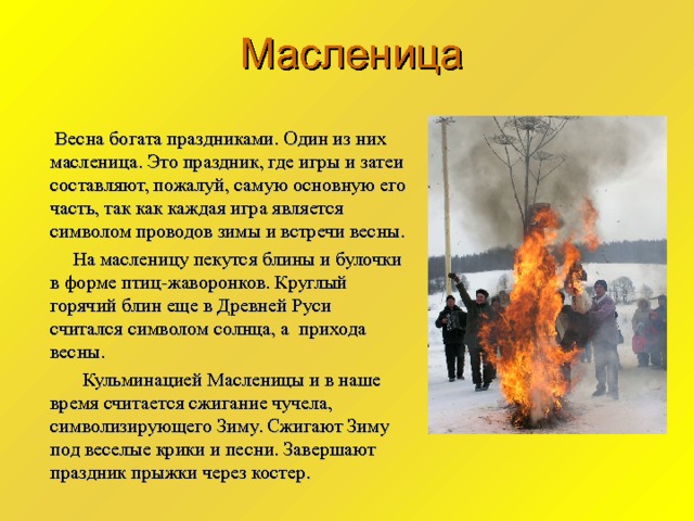 Масленица  Весна богата праздниками. Один из них масленица. Это праздник, где игры и затеи составляют, пожалуй, самую основную его часть, так как каждая игра является символом проводов зимы и встречи весны.  На масленицу пекутся блины и булочки в форме птиц-жаворонков. Круглый горячий блин еще в Древней Руси считался символом солнца, а прихода весны.  Кульминацией Масленицы и в наше время считается сжигание чучела, символизирующего Зиму. Сжигают Зиму под веселые крики и песни. Завершают праздник прыжки через костер. 
