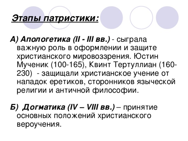 Этапы патристики: А) Апологетика  (II - III вв.) - сыграла важную роль в оформлении и защите христианского мировоззрения. Юстин Мученик (100-165), Квинт Тертуллиан (160-230) - защищали христианское учение от нападок еретиков, сторонников языческой религии и античной философии. Б)  Догматика (IV – VIII вв.) – принятие основных положений христианского вероучения. 