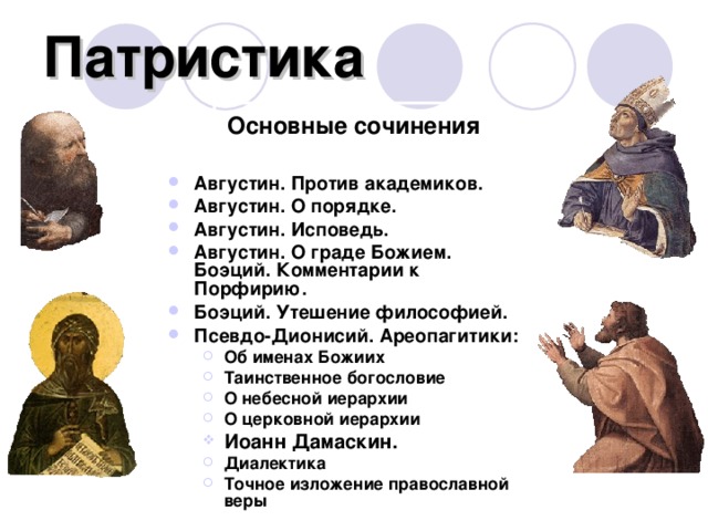 Патристика Основные сочинения Августин. Против академиков. Августин. О порядке. Августин. Исповедь. Августин. О граде Божием.  Боэций. Комментарии к Порфирию. Боэций. Утешение философией. Псевдо-Дионисий. Ареопагитики: Об именах Божиих Таинственное богословие О небесной иерархии О церковной иерархии Об именах Божиих Таинственное богословие О небесной иерархии О церковной иерархии Иоанн Дамаскин. Иоанн Дамаскин. Диалектика Точное изложение православной веры Диалектика Точное изложение православной веры Северин Боэций Аврелий Августин Иоанн Дамаскин Псевдо-Дионисий  