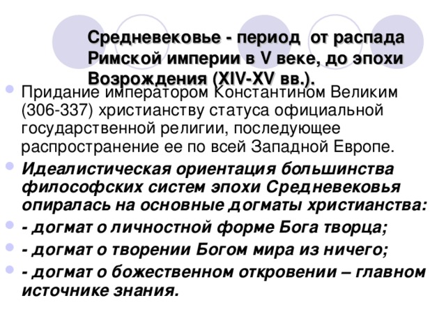 Средневековье - период от распада Римской империи в V веке, до эпохи Возрождения (ХIV-ХV вв.).   Придание императором Константином Великим (306-337) христианству статуса официальной государственной религии, последующее распространение ее по всей Западной Европе. Идеалистическая ориентация большинства философских систем эпохи Средневековья опиралась на основные догматы христианства: - догмат о личностной форме Бога творца; - догмат о творении Богом мира из ничего; - догмат о божественном откровении – главном источнике знания.  