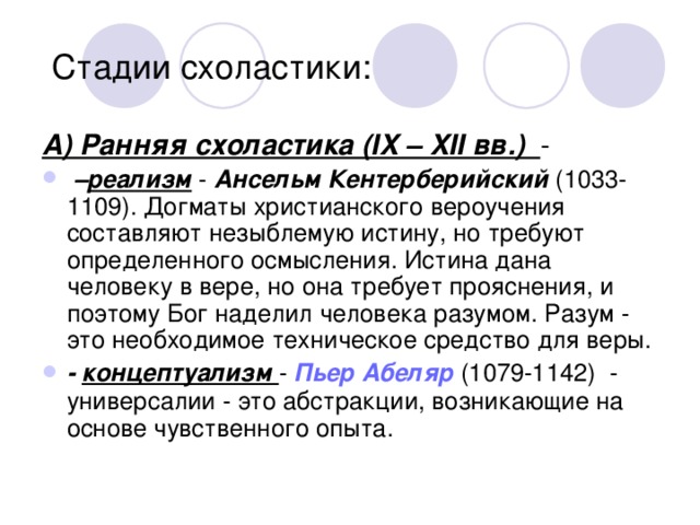  Стадии схоластики: А) Ранняя схоластика (IX – XII вв.) - – реализм   - Ансельм Кентерберийский (1033-1109). Догматы христианского вероучения составляют незыблемую истину, но требуют определенного осмысления. Истина дана человеку в вере, но она требует прояснения, и поэтому Бог наделил человека разумом. Разум - это необходимое техническое средство для веры. - концептуализм - Пьер Абеляр (1079-1142) - универсалии - это абстракции, возникающие на основе чувственного опыта.  