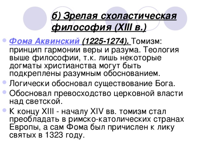 б) Зрелая схоластическая философия (XIII в.) Фома Аквинский (1225-1274). Томизм: принцип гармонии веры и разума. Теология выше философии, т.к. лишь некоторые догматы христианства могут быть подкреплены разумным обоснованием. Логически обосновал существование Бога. Обосновал превосходство церковной власти над светской. К концу XIII - началу XIV вв. томизм стал преобладать в римско-католических странах Европы, а сам Фома был причислен к лику святых в 1323 году.  