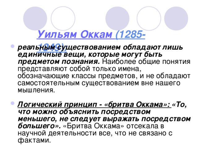 Уильям Оккам (1285-1349): реальным существованием обладают лишь единичные вещи, которые могут быть предметом познания. Наиболее общие понятия представляют собой только имена, обозначающие классы предметов, и не обладают самостоятельным существованием вне нашего мышления.  Логический принцип - «бритва Оккама»: «То, что можно объяснить посредством меньшего, не следует выражать посредством большего». «Бритва Оккама» отсекала в научной деятельности все, что не связано с фактами.  