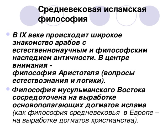 Средневековая исламская философия В IX веке происходит широкое знакомство арабов с естественнонаучным и философским наследием античности. В центре внимания - философия Аристотеля (вопросы естествознания и логики). Философия мусульманского Востока сосредоточена на выработке основополагающих догматов ислама (как философия средневековья в Европе – на выработке догматов христианства).  