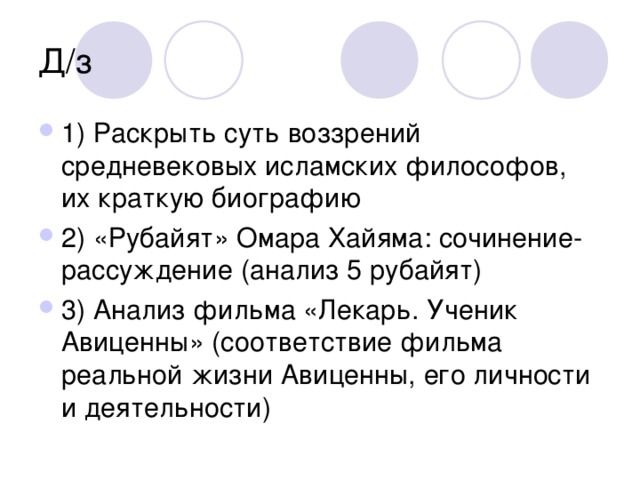 Д/з 1) Раскрыть суть воззрений средневековых исламских философов, их краткую биографию 2) «Рубайят» Омара Хайяма: сочинение-рассуждение (анализ 5 рубайят) 3) Анализ фильма «Лекарь. Ученик Авиценны» (соответствие фильма реальной жизни Авиценны, его личности и деятельности)   