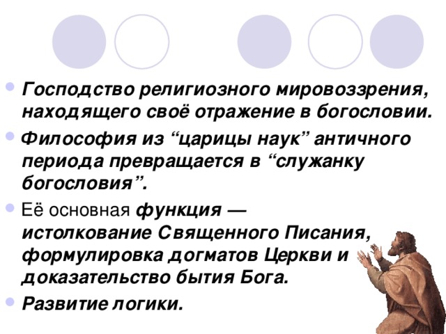 Господство религиозного мировоззрения, находящего своё отражение в богословии. Философия из “царицы наук” античного периода превращается в “служанку богословия”. Её основная функция — истолкование Священного Писания, формулировка догматов Церкви и доказательство бытия Бога. Развитие логики.  