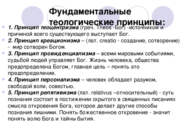 Фундаментальные теологические принципы: 1. Принцип теоцентризма (греч. Theos -Бог) -источником и причиной всего существующего выступает Бог. 2. Принцип креационизма – (лат. creatio - создание, сотворение) - мир сотворен Богом. 3. Принцип провиденциализма – всеми мировыми событиями, судьбой людей управляет Бог. Жизнь человека, общества предопределена Богом, главная цель – понять это предопределение. 4. Принцип персонализма – человек обладает разумом, свободой воли, совестью. 5. Принцип релятивизма (лат. relativus –относительный) - суть познания состоит в постижении скрытого в священных писаниях смысла откровения Бога, которое делает другие способы познания лишними. Понять божественное откровение - значит понять волю Бога и тайны бытия.   