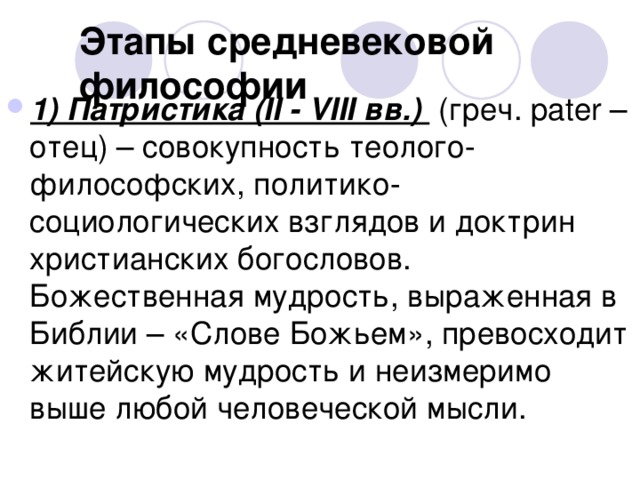 Этапы средневековой философии 1) Патристика (II - VIII вв.) (греч. pater – отец) – совокупность теолого-философских, политико-социологических взглядов и доктрин христианских богословов. Божественная мудрость, выраженная в Библии – «Слове Божьем», превосходит житейскую мудрость и неизмеримо выше любой человеческой мысли. 