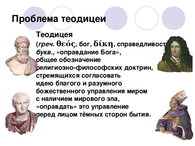 Проблема теодицеи Теодицея  ( греч . θεός , бог, δίκη , справедливость) –  букв ., «оправдание Бога»,  общее обозначение  религиозно-философских доктрин,  стремящихся согласовать  идею благого и разумного  божественного управления миром  с наличием мирового зла,  «оправдать» это управление  перед лицом тёмных сторон бытия. Лейбниц Эпикур Цицерон Августин  