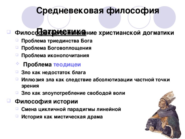 Средневековая философия  Патристика  Философское осмысление христианской догматики Проблема триединства Бога Проблема Боговоплощения Проблема иконопочитания Проблема триединства Бога Проблема Боговоплощения Проблема иконопочитания  Проблема теодицеи  Проблема теодицеи Зло как недостаток блага Иллюзия зла как следствие абсолютизации частной точки зрения Зло как злоупотребление свободой воли Зло как недостаток блага Иллюзия зла как следствие абсолютизации частной точки зрения Зло как злоупотребление свободой воли  Философия истории Смена цикличной парадигмы линейной История как мистическая драма Смена цикличной парадигмы линейной История как мистическая драма  