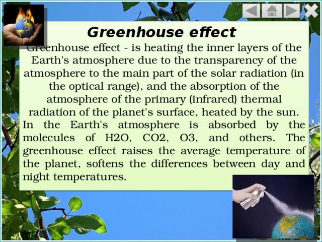 Greenhouse effect Greenhouse effect - is heating the inner layers of the Earth's atmosphere due to the transparency of the atmosphere to the main part of the solar radiation (in the optical range), and the absorption of the atmosphere of the primary (infrared) thermal radiation of the planet's surface, heated by the sun. In the Earth's atmosphere is absorbed by the molecules of H2O, CO2, O3, and others. The greenhouse effect raises the average temperature of the planet, softens the differences between day and night temperatures. 