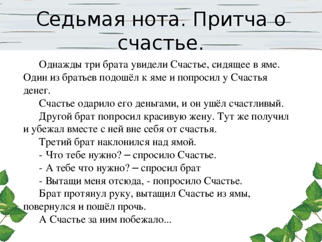 Седьмая нота. Притча о счастье. Однажды три брата увидели Счастье, сидящее в яме. Один из братьев подошёл к яме и попросил у Счастья денег. Счастье одарило его деньгами, и он ушёл счастливый. Другой брат попросил красивую жену. Тут же получил и убежал вместе с ней вне себя от счастья. Третий брат наклонился над ямой. - Что тебе нужно? – спросило Счастье. - А тебе что нужно? – спросил брат - Вытащи меня отсюда, - попросило Счастье. Брат протянул руку, вытащил Счастье из ямы, повернулся и пошёл прочь. А Счастье за ним побежало... 
