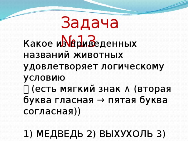 Задача №13 Какое из приведенных названий животных удовлетворяет логическому условию ￢ (есть мягкий знак ∧ (вторая буква гласная → пятая буква согласная)) 1) МЕДВЕДЬ 2) ВЫХУХОЛЬ 3) МУРАВЬЕД 4) ОБЕЗЬЯНА Решение: Введем обозначения логических высказываний А – есть мягкий знак (не А – нет мягкого знака) В – вторая буква гласная (не В – вторая буква согласная) С - пятая буква согласная (не С – пятая буква гласная) Запишем условие с использованием обозначений и построим таблицу истинности для каждого варианта ответа с учетом правил очередности выполнения операций. ￢ (А ∧ (В → С)) Ответ А В С В → С А ∧ (В → С) ￢ (А ∧ (В → С)) МЕДВЕДЬ 1 1 0 0 0 1 ВЫХУХОЛЬ 1 1 1 1 1 0 МУРАВЬЕД 1 1 1 1 1 0 ОБЕЗЬЯНА 1 0 0 1 1 0 Ответ № 1.  