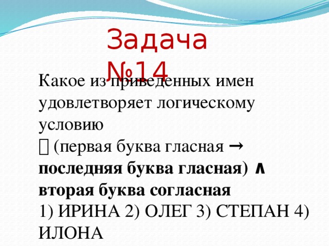Задача №14 Какое из приведенных имен удовлетворяет логическому условию ￢ (первая буква гласная → последняя буква гласная) ∧ вторая буква согласная 1) ИРИНА 2) ОЛЕГ 3) СТЕПАН 4) ИЛОНА Решение. Подобную задачу мы рассмотрели выше, где решали ее построением таблицы истинности. В этом примере введем обозначения и выполним преобразования логического выражения. А – первая буква гласная В – последняя буква гласная С – вторая буква согласная ￢ (А →В) ∧ С = ￢ ( ￢ А ∨ В) ∧ С = А ∧ ￢ В ∧ С Полученное выражение означает, что все три сомножителя одновременно должны быть истиной. Возвращаясь к высказываниям, получим, что в слове первая буква гласная и последняя буква согласная и вторая буква согласная. Этому условию удовлетворяет имя ОЛЕГ. Ответ № 2  