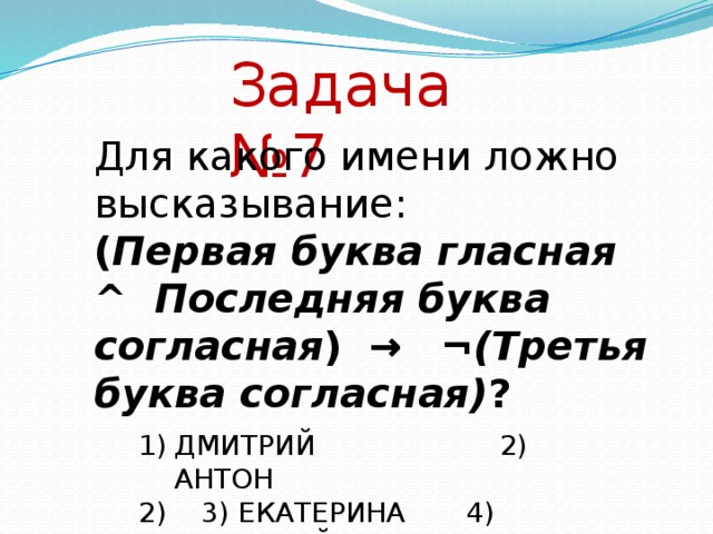 Задача №7 Для какого имени ложно высказывание: ( Первая буква гласная  ^  Последняя буква согласная )   →    ¬ (Третья буква согласная) ? ДМИТРИЙ                     2) АНТОН                3) ЕКАТЕРИНА       4) АНАТОЛИЙ  