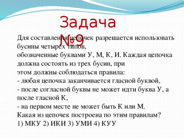 Задача №9 Для составления цепочек разрешается использовать бусины четырех типов, обозначенные буквами У, М, К, И. Каждая цепочка должна состоять из трех бусин, при этом должны соблюдаться правила: - любая цепочка заканчивается гласной буквой, - после согласной буквы не может идти буква У, а после гласной К, - на первом месте не может быть К или М. Какая из цепочек построена по этим правилам? 1) МКУ 2) ИКИ 3) УМИ 4) КУУ Решение: Здесь правила есть логические высказывания. Требуется определить, какая из цепочек символов удовлетворяет всем высказываниям. Для каждого из ответов проверим истинность высказываний: Ответы любая цепочка заканчивается гласной буквой после согласной буквы не может идти буква У, а после гласной К на первом месте не может быть К или М 1) МКУ да нет нет 2) ИКИ да нет да 3) УМИ да да да 4) КУУ да нет нет Все высказывания истинны только для ответа № 3. Ответ: № 3  